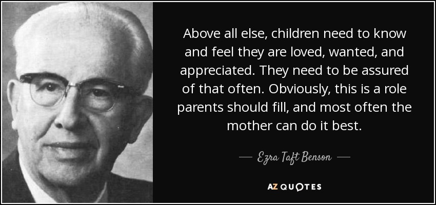 Above all else, children need to know and feel they are loved, wanted, and appreciated. They need to be assured of that often. Obviously, this is a role parents should fill, and most often the mother can do it best. - Ezra Taft Benson