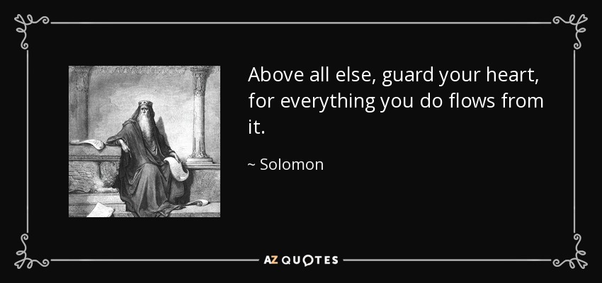 Above all else, guard your heart, for everything you do flows from it. - Solomon