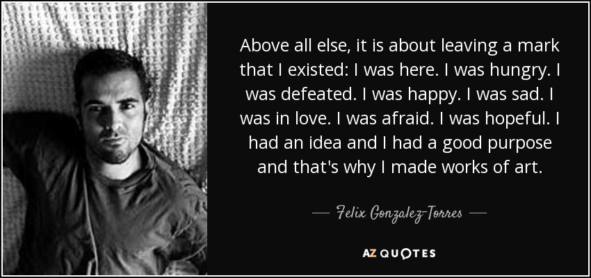 Above all else, it is about leaving a mark that I existed: I was here. I was hungry. I was defeated. I was happy. I was sad. I was in love. I was afraid. I was hopeful. I had an idea and I had a good purpose and that's why I made works of art. - Felix Gonzalez-Torres