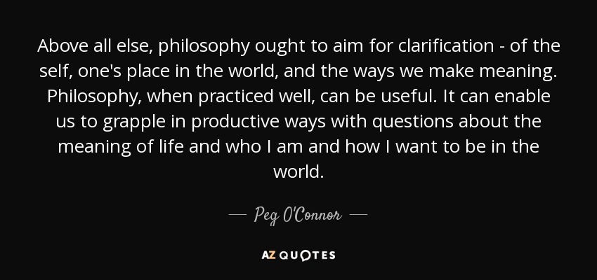 Above all else, philosophy ought to aim for clarification - of the self, one's place in the world, and the ways we make meaning. Philosophy, when practiced well, can be useful. It can enable us to grapple in productive ways with questions about the meaning of life and who I am and how I want to be in the world. - Peg O'Connor