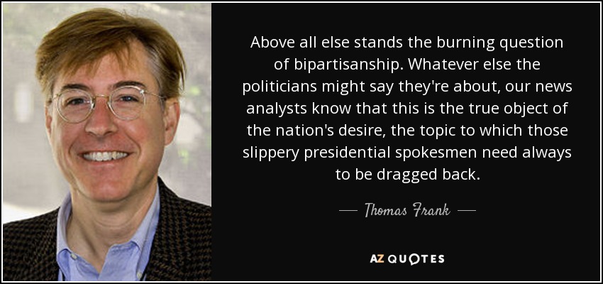 Above all else stands the burning question of bipartisanship. Whatever else the politicians might say they're about, our news analysts know that this is the true object of the nation's desire, the topic to which those slippery presidential spokesmen need always to be dragged back. - Thomas Frank