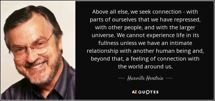 Above all else, we seek connection - with parts of ourselves that we have repressed, with other people, and with the larger universe. We cannot experience life in its fullness unless we have an intimate relationship with another human being and, beyond that, a feeling of connection with the world around us. - Harville Hendrix