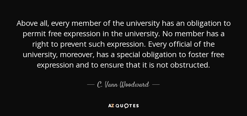 Above all, every member of the university has an obligation to permit free expression in the university. No member has a right to prevent such expression. Every official of the university, moreover, has a special obligation to foster free expression and to ensure that it is not obstructed. - C. Vann Woodward