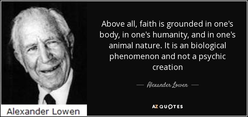 Above all, faith is grounded in one's body, in one's humanity, and in one's animal nature. It is an biological phenomenon and not a psychic creation - Alexander Lowen