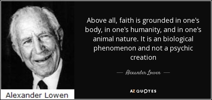 Above all, faith is grounded in one's body, in one's humanity, and in one's animal nature. It is an biological phenomenon and not a psychic creation - Alexander Lowen