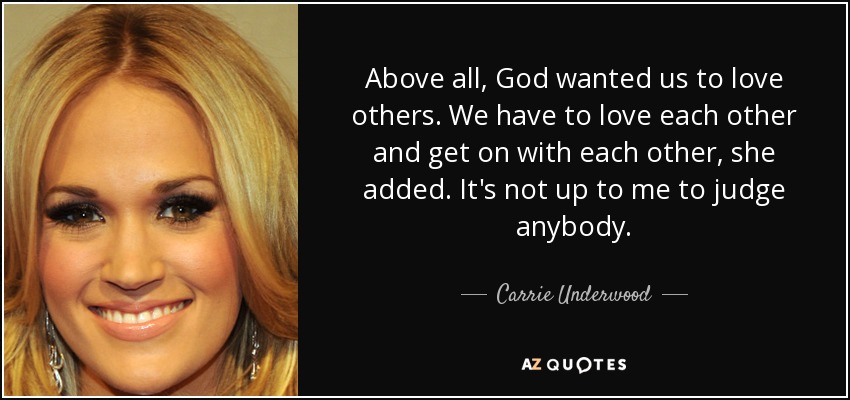 Above all, God wanted us to love others. We have to love each other and get on with each other, she added. It's not up to me to judge anybody. - Carrie Underwood