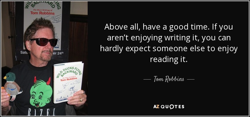 Above all, have a good time. If you aren’t enjoying writing it, you can hardly expect someone else to enjoy reading it. - Tom Robbins