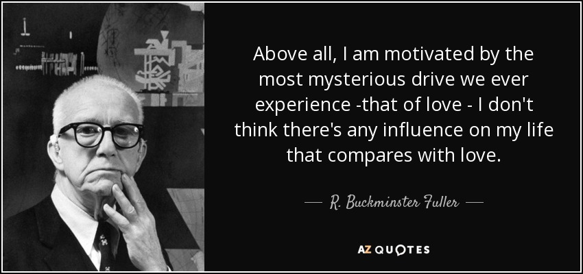 Above all, I am motivated by the most mysterious drive we ever experience -that of love - I don't think there's any influence on my life that compares with love. - R. Buckminster Fuller