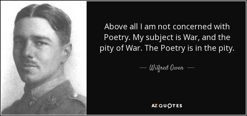 Above all I am not concerned with Poetry. My subject is War, and the pity of War. The Poetry is in the pity. - Wilfred Owen