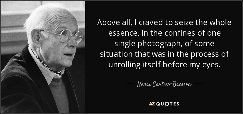 Above all, I craved to seize the whole essence, in the confines of one single photograph, of some situation that was in the process of unrolling itself before my eyes. - Henri Cartier-Bresson
