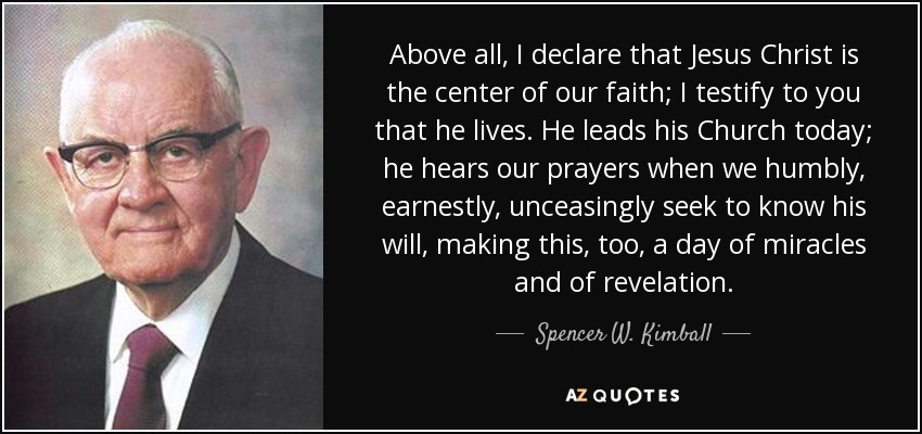 Above all, I declare that Jesus Christ is the center of our faith; I testify to you that he lives. He leads his Church today; he hears our prayers when we humbly, earnestly, unceasingly seek to know his will, making this, too, a day of miracles and of revelation. - Spencer W. Kimball