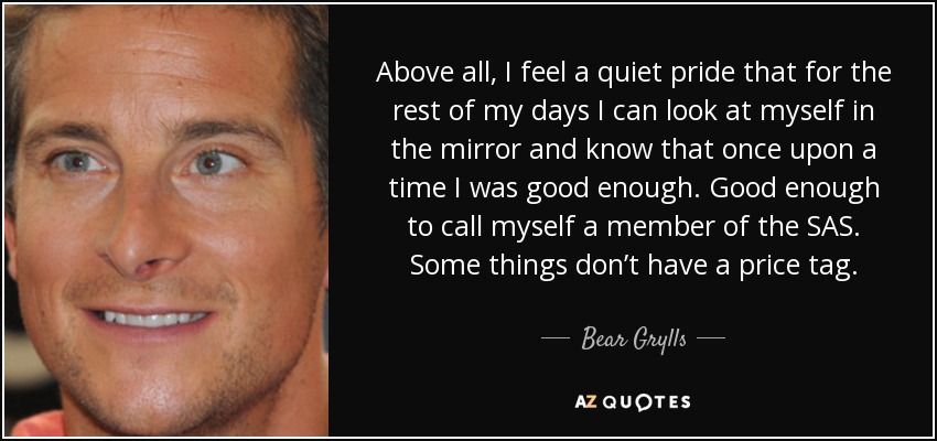 Above all, I feel a quiet pride that for the rest of my days I can look at myself in the mirror and know that once upon a time I was good enough. Good enough to call myself a member of the SAS. Some things don’t have a price tag. - Bear Grylls