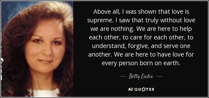 Above all, I was shown that love is supreme. I saw that truly without love we are nothing. We are here to help each other, to care for each other, to understand, forgive, and serve one another. We are here to have love for every person born on earth. - Betty Eadie