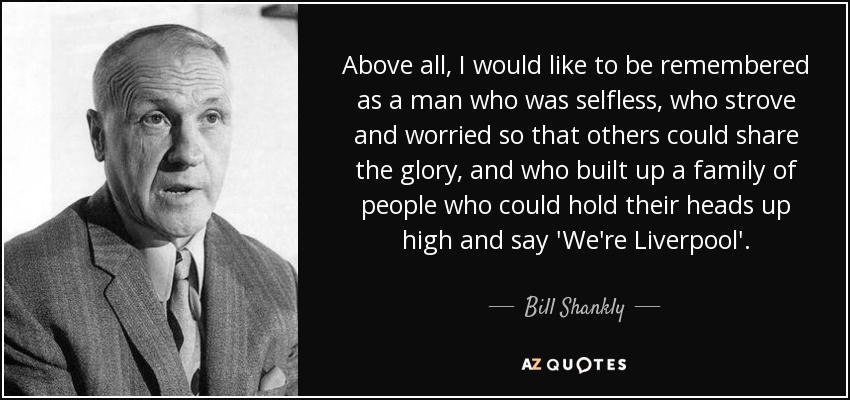 Above all, I would like to be remembered as a man who was selfless, who strove and worried so that others could share the glory, and who built up a family of people who could hold their heads up high and say 'We're Liverpool'. - Bill Shankly