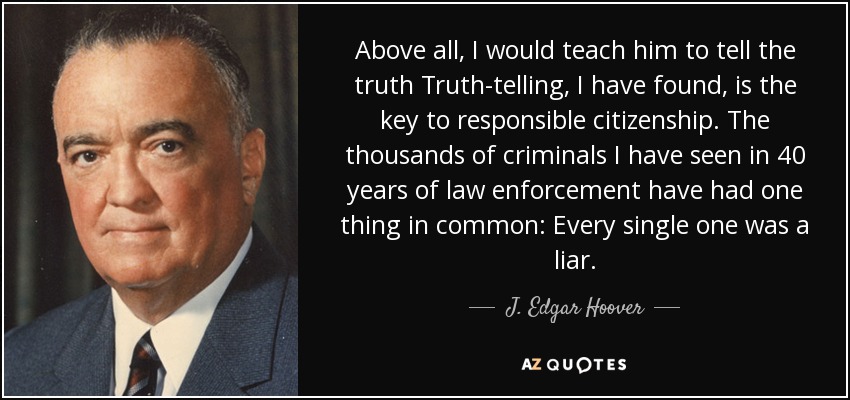 Above all, I would teach him to tell the truth Truth-telling, I have found, is the key to responsible citizenship. The thousands of criminals I have seen in 40 years of law enforcement have had one thing in common: Every single one was a liar. - J. Edgar Hoover