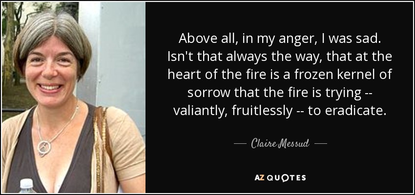 Above all, in my anger, I was sad. Isn't that always the way, that at the heart of the fire is a frozen kernel of sorrow that the fire is trying -- valiantly, fruitlessly -- to eradicate. - Claire Messud