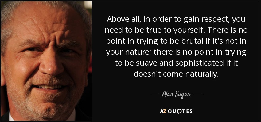 Above all, in order to gain respect, you need to be true to yourself. There is no point in trying to be brutal if it's not in your nature; there is no point in trying to be suave and sophisticated if it doesn't come naturally. - Alan Sugar