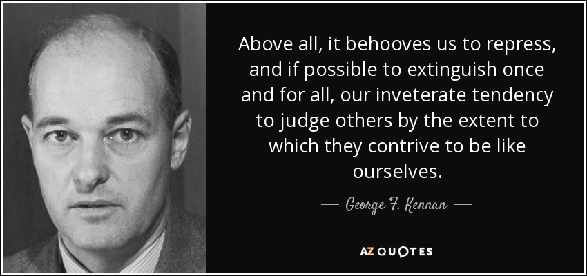 Above all, it behooves us to repress, and if possible to extinguish once and for all, our inveterate tendency to judge others by the extent to which they contrive to be like ourselves. - George F. Kennan