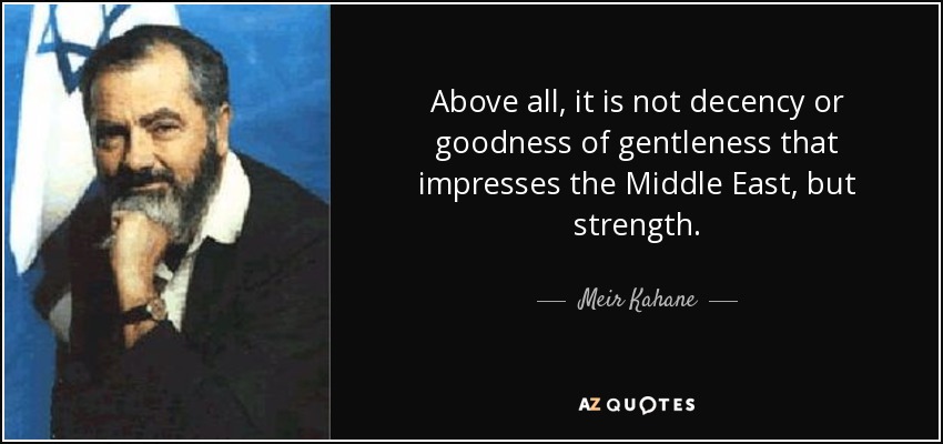 Above all, it is not decency or goodness of gentleness that impresses the Middle East, but strength. - Meir Kahane