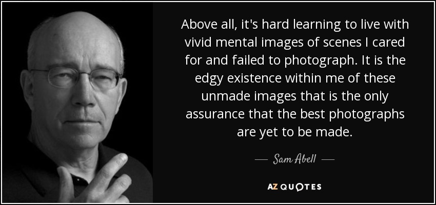 Above all, it's hard learning to live with vivid mental images of scenes I cared for and failed to photograph. It is the edgy existence within me of these unmade images that is the only assurance that the best photographs are yet to be made. - Sam Abell