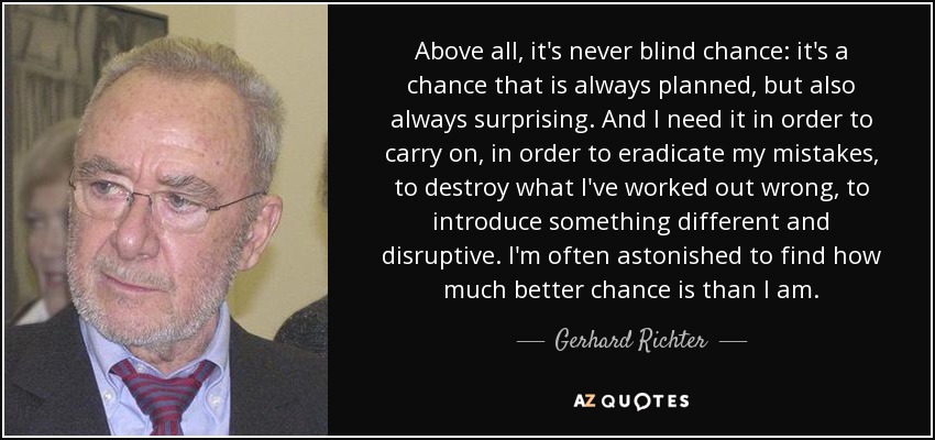 Above all, it's never blind chance: it's a chance that is always planned, but also always surprising. And I need it in order to carry on, in order to eradicate my mistakes, to destroy what I've worked out wrong, to introduce something different and disruptive. I'm often astonished to find how much better chance is than I am. - Gerhard Richter