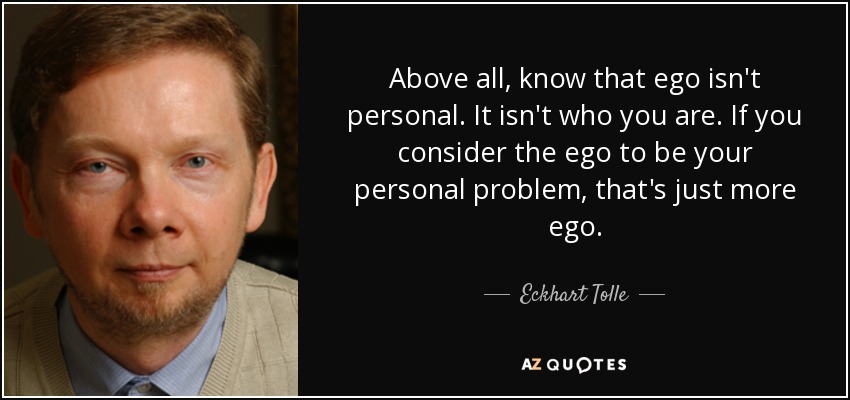 Above all, know that ego isn't personal. It isn't who you are. If you consider the ego to be your personal problem, that's just more ego. - Eckhart Tolle