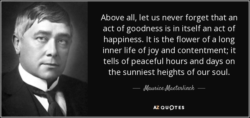 Above all, let us never forget that an act of goodness is in itself an act of happiness. It is the flower of a long inner life of joy and contentment; it tells of peaceful hours and days on the sunniest heights of our soul. - Maurice Maeterlinck