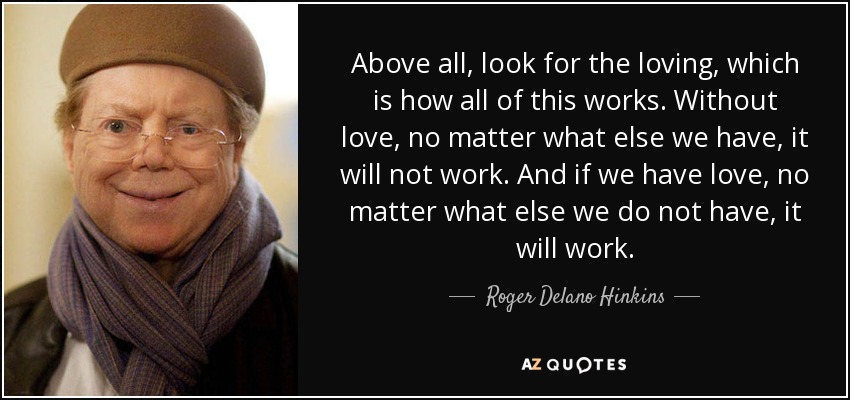 Above all, look for the loving, which is how all of this works. Without love, no matter what else we have, it will not work. And if we have love, no matter what else we do not have, it will work. - Roger Delano Hinkins