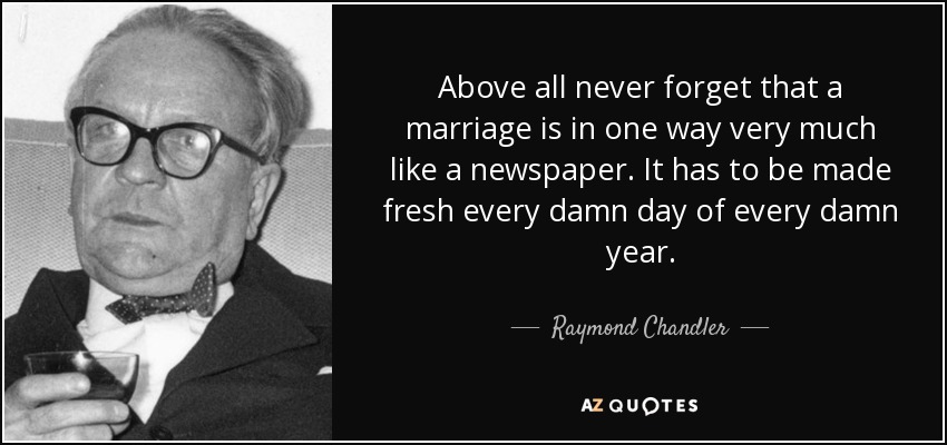 Above all never forget that a marriage is in one way very much like a newspaper. It has to be made fresh every damn day of every damn year. - Raymond Chandler