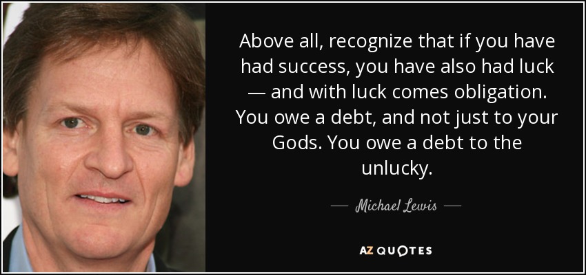 Above all, recognize that if you have had success, you have also had luck — and with luck comes obligation. You owe a debt, and not just to your Gods. You owe a debt to the unlucky. - Michael Lewis