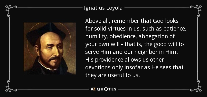 Above all, remember that God looks for solid virtues in us, such as patience, humility, obedience, abnegation of your own will - that is, the good will to serve Him and our neighbor in Him. His providence allows us other devotions only insofar as He sees that they are useful to us. - Ignatius of Loyola