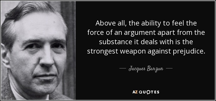 Above all, the ability to feel the force of an argument apart from the substance it deals with is the strongest weapon against prejudice. - Jacques Barzun