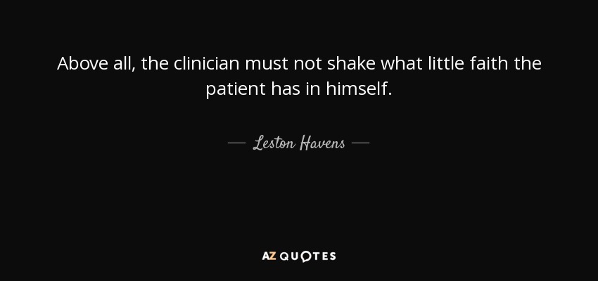Above all, the clinician must not shake what little faith the patient has in himself. - Leston Havens
