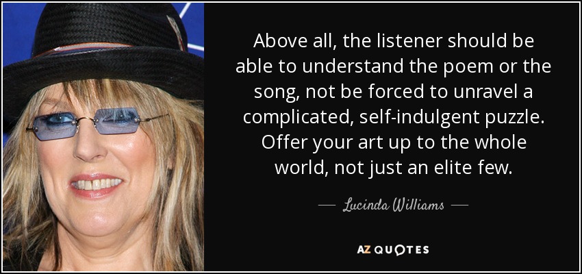Above all, the listener should be able to understand the poem or the song, not be forced to unravel a complicated, self-indulgent puzzle. Offer your art up to the whole world, not just an elite few. - Lucinda Williams