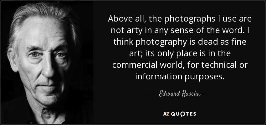 Above all, the photographs I use are not arty in any sense of the word. I think photography is dead as fine art; its only place is in the commercial world, for technical or information purposes. - Edward Ruscha