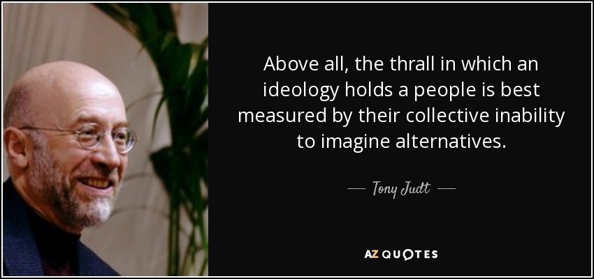 Above all, the thrall in which an ideology holds a people is best measured by their collective inability to imagine alternatives. - Tony Judt