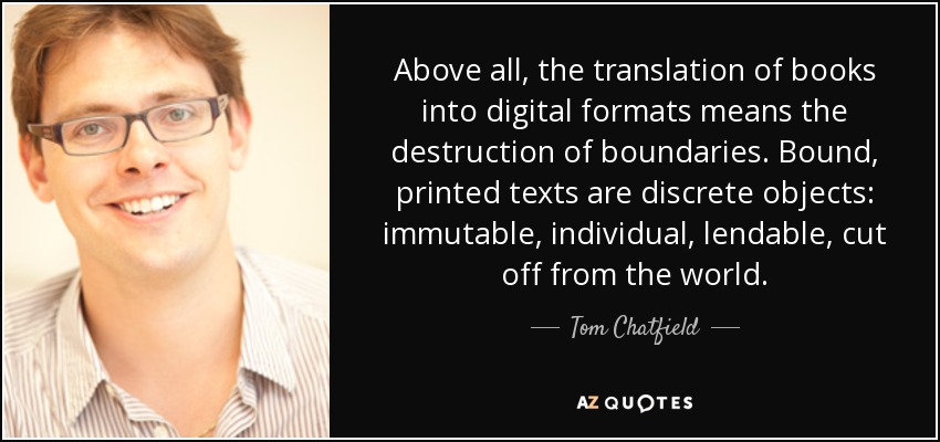 Above all, the translation of books into digital formats means the destruction of boundaries. Bound, printed texts are discrete objects: immutable, individual, lendable, cut off from the world. - Tom Chatfield