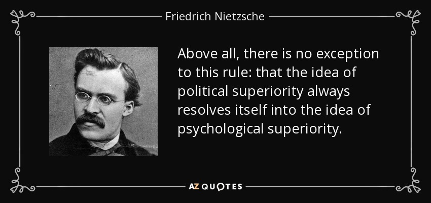 Above all, there is no exception to this rule: that the idea of political superiority always resolves itself into the idea of psychological superiority. - Friedrich Nietzsche