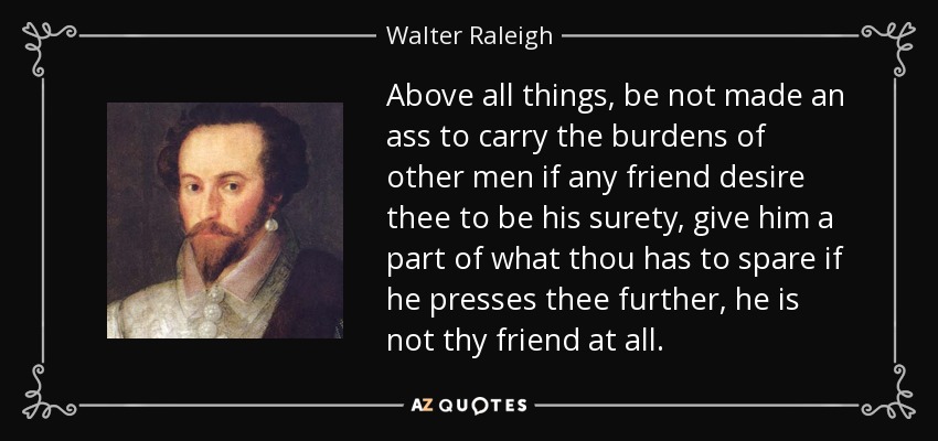 Above all things, be not made an ass to carry the burdens of other men if any friend desire thee to be his surety, give him a part of what thou has to spare if he presses thee further, he is not thy friend at all. - Walter Raleigh