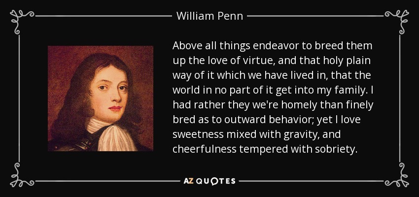 Above all things endeavor to breed them up the love of virtue, and that holy plain way of it which we have lived in, that the world in no part of it get into my family. I had rather they we're homely than finely bred as to outward behavior; yet I love sweetness mixed with gravity, and cheerfulness tempered with sobriety. - William Penn