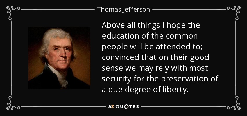 Above all things I hope the education of the common people will be attended to; convinced that on their good sense we may rely with most security for the preservation of a due degree of liberty. - Thomas Jefferson