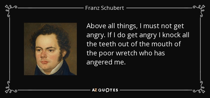 Above all things, I must not get angry. If I do get angry I knock all the teeth out of the mouth of the poor wretch who has angered me. - Franz Schubert