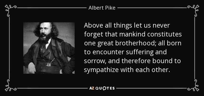 Above all things let us never forget that mankind constitutes one great brotherhood; all born to encounter suffering and sorrow, and therefore bound to sympathize with each other. - Albert Pike