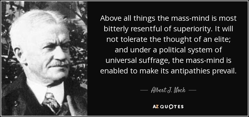 Above all things the mass-mind is most bitterly resentful of superiority. It will not tolerate the thought of an elite; and under a political system of universal suffrage, the mass-mind is enabled to make its antipathies prevail. - Albert J. Nock