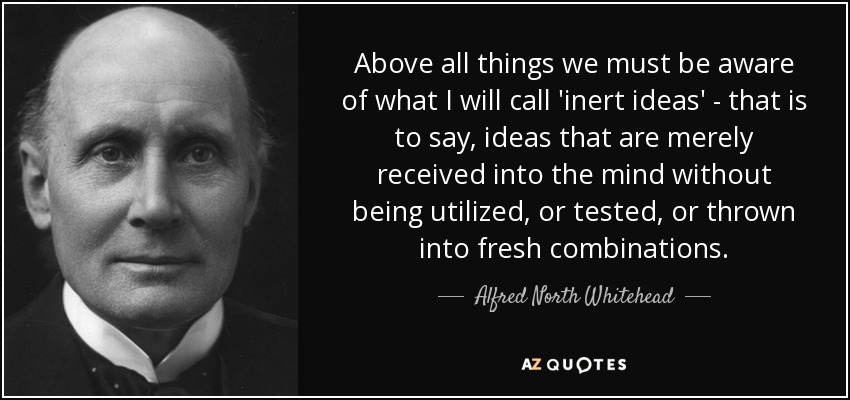 Above all things we must be aware of what I will call 'inert ideas' - that is to say, ideas that are merely received into the mind without being utilized, or tested, or thrown into fresh combinations. - Alfred North Whitehead