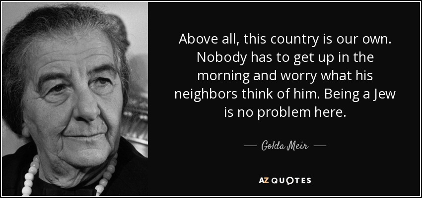 Above all, this country is our own. Nobody has to get up in the morning and worry what his neighbors think of him. Being a Jew is no problem here. - Golda Meir