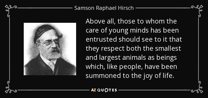 Above all, those to whom the care of young minds has been entrusted should see to it that they respect both the smallest and largest animals as beings which, like people, have been summoned to the joy of life. - Samson Raphael Hirsch