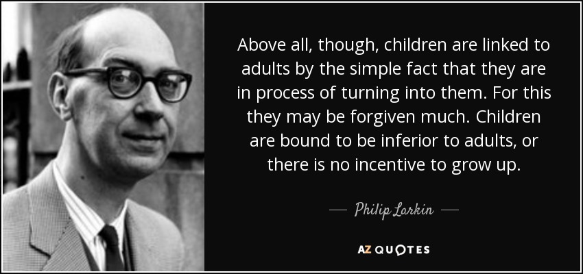 Above all, though, children are linked to adults by the simple fact that they are in process of turning into them. For this they may be forgiven much. Children are bound to be inferior to adults, or there is no incentive to grow up. - Philip Larkin
