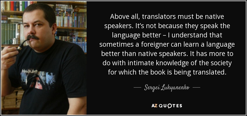 Above all, translators must be native speakers. It’s not because they speak the language better – I understand that sometimes a foreigner can learn a language better than native speakers. It has more to do with intimate knowledge of the society for which the book is being translated. - Sergei Lukyanenko