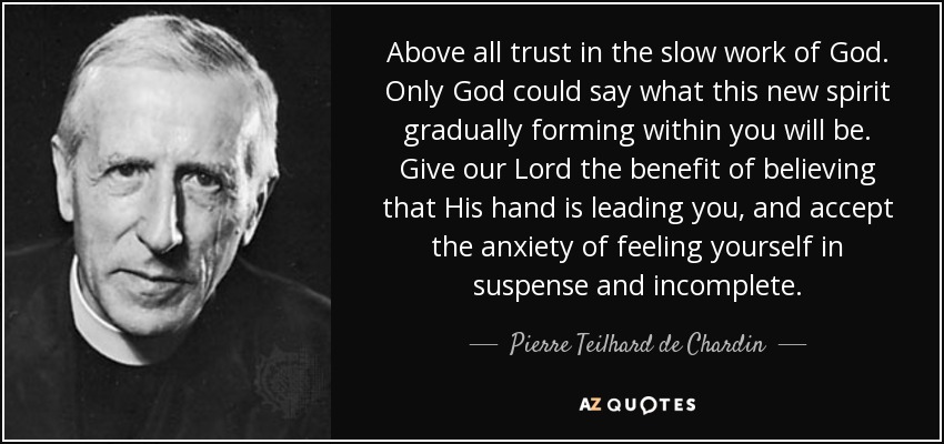 Above all trust in the slow work of God. Only God could say what this new spirit gradually forming within you will be. Give our Lord the benefit of believing that His hand is leading you, and accept the anxiety of feeling yourself in suspense and incomplete. - Pierre Teilhard de Chardin